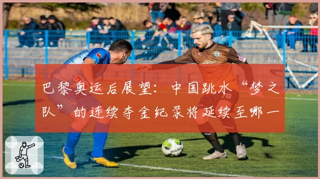 巴黎奥运后展望:中国跳水“梦之队”的连续夺金纪录将延续至哪一年?