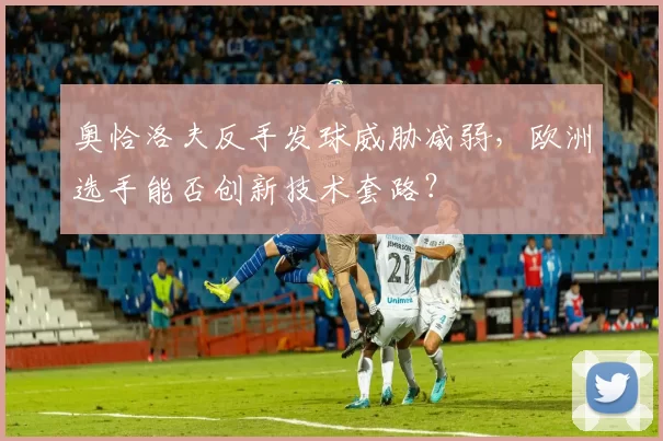 奥恰洛夫反手发球威胁减弱，欧洲选手能否创新技术套路？