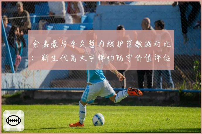 余嘉豪与李炎哲内线护筐数据对比：新生代高大中锋的防守价值评估