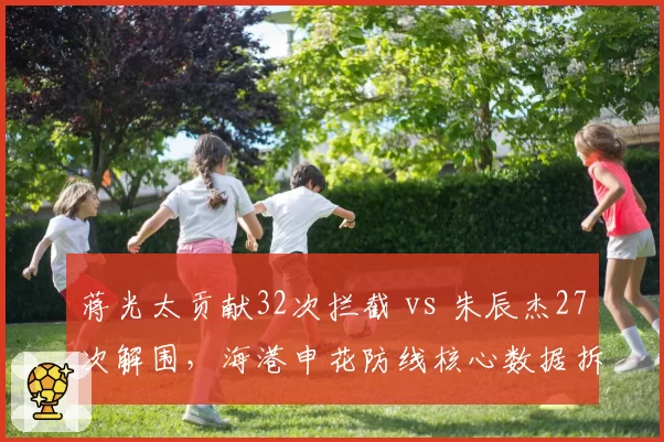 蒋光太贡献32次拦截 vs 朱辰杰27次解围，海港申花防线核心数据拆解