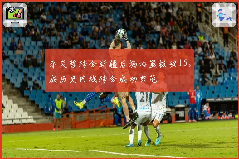 李炎哲转会新疆后场均篮板破15，成历史内线转会成功典范