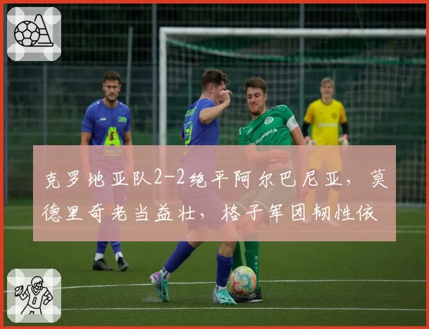 克罗地亚队2-2绝平阿尔巴尼亚,莫德里奇老当益壮,格子军团韧性依旧但防线老化?