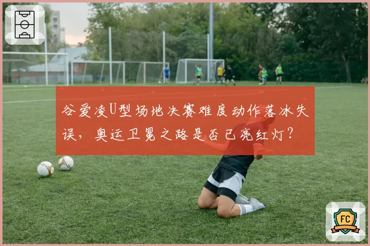 谷爱凌U型场地决赛难度动作落冰失误,奥运卫冕之路是否已亮红灯?
