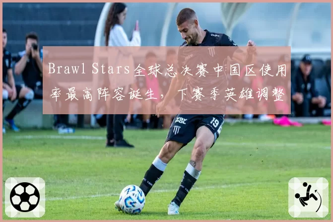 Brawl Stars全球总决赛中国区使用率最高阵容诞生，下赛季英雄调整引猜测